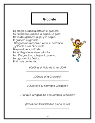 Graciela


La alegre Graciela está en el granero.
Su hermano Gregorio la busca. Le grita.
Lleva dos gallinas: la gris y la negra.
El granero es grande.
 Gregorio no alcanza a ver a su hermana.
_¿Dónde estás Graciela?
No puedo encontrarte.
Lupe Negrete te viene a invitar.
La niña graciosa sale por la puerta.
Le agradan las fiestas.
Está muy contenta.

            ¿Cuál es el título de la lección?
          __________________________________

                ¿Dónde esta Graciela?
          __________________________________

           ¿Qué lleva su hermano Gregorio?
          __________________________________

     ¿Por qué Gregorio no encuentra a Graciela?
          __________________________________

        ¿Crees que Graciela fue a una fiesta?
         ___________________________________


                          20
 