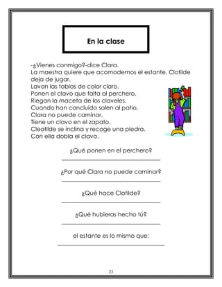 En la clase


-¿Vienes conmigo?-dice Clara.
La maestra quiere que acomodemos el estante. Clotilde
deja de jugar.
Lavan las tablas de color claro.
Ponen el clavo que falta al perchero.
Riegan la maceta de los claveles.
Cuando han concluido salen al patio.
Clara no puede caminar.
Tiene un clavo en el zapato.
Cleotilde se inclina y recoge una piedra.
Con ella dobla el clavo.

             ¿Qué ponen en el perchero?
          __________________________________

         ¿Por qué Clara no puede caminar?
         __________________________________

                 ¿Qué hace Clotilde?
          __________________________________

               ¿Qué hubieras hecho tú?
          __________________________________

             el estante es lo mismo que:
        _____________________________________



                          23
 