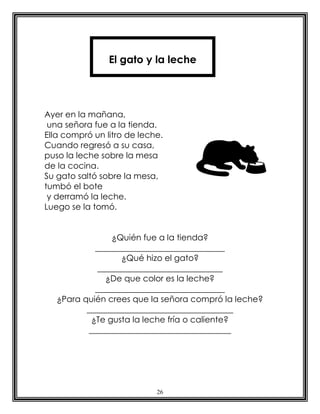 El gato y la leche




Ayer en la mañana,
 una señora fue a la tienda.
Ella compró un litro de leche.
Cuando regresó a su casa,
puso la leche sobre la mesa
de la cocina.
Su gato saltó sobre la mesa,
tumbó el bote
 y derramó la leche.
Luego se la tomó.


                 ¿Quién fue a la tienda?
             _______________________________
                    ¿Qué hizo el gato?
              ______________________________
                ¿De que color es la leche?
             _______________________________
   ¿Para quién crees que la señora compró la leche?
          ___________________________________
            ¿Te gusta la leche fría o caliente?
           __________________________________




                            26
 