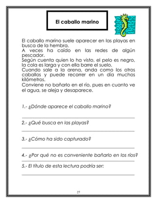 El caballo marino


El caballo marino suele aparecer en las playas en
busca de la hembra.
A veces ha caído en las redes de algún
pescador.
Según cuenta quien lo ha visto, el pelo es negro,
la cola es larga y con ella barre el suelo.
Cuando sale a la arena, anda como los otros
caballos y puede recorrer en un día muchos
kilómetros.
Conviene no bañarlo en el río, pues en cuanto ve
el agua, se aleja y desaparece.


1.- ¿Dónde aparece el caballo marino?


2.- ¿Qué busca en las playas?


3.- ¿Cómo ha sido capturado?


4.- ¿Por qué no es conveniente bañarlo en los ríos?

5.- El título de esta lectura podría ser:




                           27
 