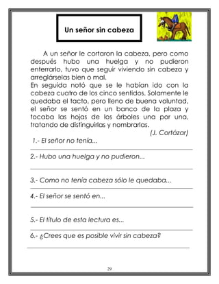 Un señor sin cabeza


     A un señor le cortaron la cabeza, pero como
después hubo una huelga y no pudieron
enterrarlo, tuvo que seguir viviendo sin cabeza y
arreglárselas bien o mal.
En seguida notó que se le habían ido con la
cabeza cuatro de los cinco sentidos. Solamente le
quedaba el tacto, pero lleno de buena voluntad,
el señor se sentó en un banco de la plaza y
tocaba las hojas de los árboles una por una,
tratando de distinguirlas y nombrarlas.
                                        (J. Cortázar)
 1.- El señor no tenía...

2.- Hubo una huelga y no pudieron...


3.- Como no tenía cabeza sólo le quedaba...

4.- El señor se sentó en...


5.- El título de esta lectura es...

6.- ¿Crees que es posible vivir sin cabeza?




                              29
 