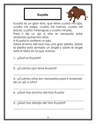 Kuyata

Kuyata es un gran toro, que tiene cuatro mil ojos,
cuatro mil orejas, cuatro mil narices, cuatro mil
bocas, cuatro mil lenguas y cuatro mil pies.
Para ir de un ojo a otro es necesario estar
andando quinientos años.
A Kuyata lo sostiene un pez.
Sobre el lomo del toro hay una gran piedra. Sobre
la piedra está sentado un ángel y sobre el ángel
está la tierra en la que vivimos.

1.- ¿Qué es Kuyata?


2.- ¿Cuántos ojos tiene Kuyata?


3.- ¿Cuántos años son necesarios para ir andando
de un ojo a otro?


4.- ¿Qué hay encima del toro Kuyata


5.- ¿Qué hay debajo del toro Kuyata?




                        30
 