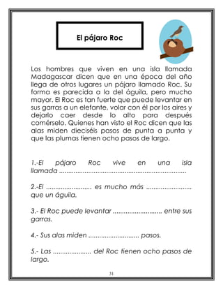 El pájaro Roc



Los hombres que viven en una isla llamada
Madagascar dicen que en una época del año
llega de otros lugares un pájaro llamado Roc. Su
forma es parecida a la del águila, pero mucho
mayor. El Roc es tan fuerte que puede levantar en
sus garras a un elefante, volar con él por los aires y
dejarlo caer desde lo alto para después
comérselo. Quienes han visto el Roc dicen que las
alas miden dieciséis pasos de punta a punta y
que las plumas tienen ocho pasos de largo.


1.-El  pájaro           Roc          vive          en         una           isla
llamada ......................................................................

2.-El ......................... es mucho más .........................
que un águila.

3.- El Roc puede levantar ........................... entre sus
garras.

4.- Sus alas miden ............................ pasos.

5.- Las ..................... del Roc tienen ocho pasos de
largo.

                                      31
 