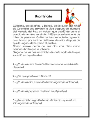 Una historia


Guillermo, de seis años, y Blanca, de siete, son dos niños
de Colombia que salvaron la vida después del desastre
del Nevado del Ruiz, un volcán que cubrió de barro el
pueblo de Armero en el año 1985 y causó la muerte de
miles de personas. Guillermo fue descubierto agarrado
a un tronco por encima del barro, dos días después de
que las aguas destruyeran el pueblo.
Blanca estuvo cerca de tres días con otras cinco
personas hasta que la salvaron.
Ninguno de los dos recordaba después nada de lo que
sucedió en aquellos días.


1.- ¿Cuántos años tenía Guillermo cuando sucedió este
desastre?


2.- ¿De qué pueblo era Blanca?

3.- ¿Cuántos días estuvo Guillermo agarrado al tronco?


4.- ¿Cuántas personas murieron en el pueblo?


5.- ¿Recordaba algo Guillermo de los días que estuvo
sólo agarrado al tronco?



                            32
 