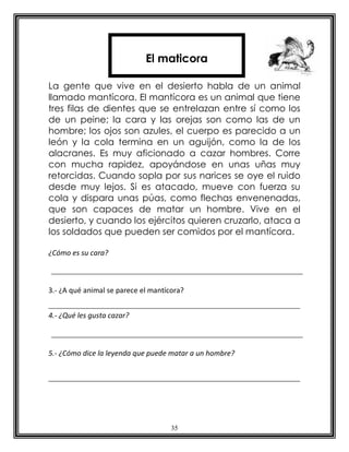 El maticora

La gente que vive en el desierto habla de un animal
llamado mantícora. El mantícora es un animal que tiene
tres filas de dientes que se entrelazan entre sí como los
de un peine; la cara y las orejas son como las de un
hombre; los ojos son azules, el cuerpo es parecido a un
león y la cola termina en un aguijón, como la de los
alacranes. Es muy aficionado a cazar hombres. Corre
con mucha rapidez, apoyándose en unas uñas muy
retorcidas. Cuando sopla por sus narices se oye el ruido
desde muy lejos. Si es atacado, mueve con fuerza su
cola y dispara unas púas, como flechas envenenadas,
que son capaces de matar un hombre. Vive en el
desierto, y cuando los ejércitos quieren cruzarlo, ataca a
los soldados que pueden ser comidos por el mantícora.

¿Cómo es su cara?



3.- ¿A qué animal se parece el mantícora?


4.- ¿Qué les gusta cazar?



5.- ¿Cómo dice la leyenda que puede matar a un hombre?




                                     35
 