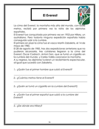 El Everest


La cima del Everest, la montaña más alta del mundo, con 8.848
metros, recibió por primera vez la visita de los alpinistas
españoles.
El Everest fue conquistado por primera vez en 1953 por Hillary, un
australiano. Pero todavía ninguna expedición española había
conseguido subir a la cumbre.
El primero en pisar la cima fue el vasco Martín Zabaleta, el 14 de
mayo de 1980.
El 28 de agosto de 1985, tras dos expediciones anteriores que no
pudieron alcanzarla, tres catalanes llegaron a la cima del
Everest: Óscar Cadiach, Antoni Sors -que se fumó un cigarillo en
la cumbre del mundo- y Carles Vallés coronaron la montaña.
A su regreso, los alpinistas tuvieron un recibimiento espectacular,
al igual que sucedió con Zabaleta.


1.- ¿Quién fue el primer hombre que subió al Everest?


2.- ¿Cuántos metros tiene el Everest?


3.- ¿Quién se fumó un cigarrillo en la cumbre del Everest?)


4.- ¿Quién fue el primer español que subió a la cumbre del
Everest?


5.- ¿De dónde era Hillary?




                                36
 