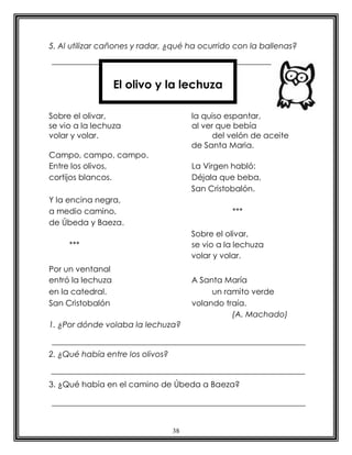 5. Al utilizar cañones y radar, ¿qué ha ocurrido con la ballenas?



                   El olivo y la lechuza

Sobre el olivar,                       la quiso espantar,
se vio a la lechuza                    al ver que bebía
volar y volar.                               del velón de aceite
                                       de Santa Maria.
Campo, campo, campo.
Entre los olivos,                      La Virgen habló:
cortijos blancos.                      Déjala que beba,
                                       San Cristobalón.
Y la encina negra,
a medio camino,                                  ***
de Úbeda y Baeza.
                                       Sobre el olivar,
     ***                               se vio a la lechuza
                                       volar y volar.
Por un ventanal
entró la lechuza                       A Santa María
en la catedral.                             un ramito verde
San Cristobalón                        volando traía.
                                                 (A. Machado)
1. ¿Por dónde volaba la lechuza?


2. ¿Qué había entre los olivos?


3. ¿Qué había en el camino de Úbeda a Baeza?




                                  38
 