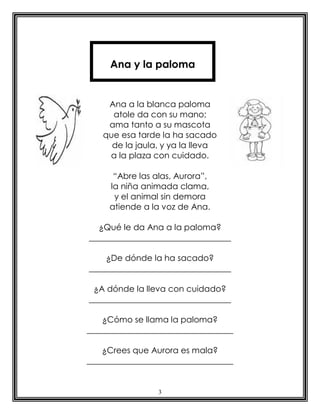 Ana y la paloma


    Ana a la blanca paloma
     atole da con su mano;
    ama tanto a su mascota
   que esa tarde la ha sacado
     de la jaula, y ya la lleva
    a la plaza con cuidado.

      “Abre las alas, Aurora”,
     la niña animada clama,
      y el animal sin demora
     atiende a la voz de Ana.

  ¿Qué le da Ana a la paloma?
__________________________________

    ¿De dónde la ha sacado?
__________________________________

 ¿A dónde la lleva con cuidado?
__________________________________

    ¿Cómo se llama la paloma?
___________________________________

    ¿Crees que Aurora es mala?
___________________________________


                 3
 