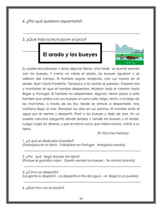 4. ¿Por qué quisieron espantarla?



5. ¿Qué traía la lechuza en el pico?



             El arado y los bueyes

Su padre era labrador y tenía algunas tierras. Una tarde se durmió arando
con los bueyes. Y como no volvía el arado, los bueyes siguieron y se
salieron del campo. El hombre seguía andando, con sus manos en el
arado. Iban hacia Poniente. Tampoco a la noche se pararon. Pasaron ríos
y montañas sin que el hombre despertara. Hicieron todo el camino hasta
llegar a Portugal. El hombre no despertaba. Algunos vieron pasar a este
hombre que araba con sus bueyes un surco solo, largo, recto, a lo largo de
las montañas, a través de los ríos. Nadie se atrevió a despertarle. Una
mañana llegó al mar. Rompían las olas en sus pechos. El hombre sintió el
agua por el vientre y despertó. Paró a los bueyes y dejó de arar. En un
pueblo cercano preguntó dónde estaba y vendió los bueyes y el arado.
Luego cogió los dineros, y por el mismo surco que había hecho, volvió a su
tierra.
                                                 (R. Sánchez Ferlosio)

1. ¿A qué se dedicaba el padre?
(Trabajaba en la tierra - Trabajaba en Portugal Arreglaba arados)


2. ¿Por qué llegó arando tan lejos?
(Porque le gustaba viajar - Quería vender los bueyes - Se durmió arando)


3. ¿Cómo se despertó?
(La gente lo despertó - Lo despertó el frío del agua – Al llegar a un pueblo)


4. ¿Qué hizo con el arado?


                                     39
 