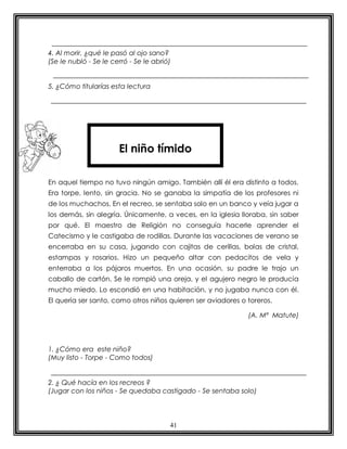 4. Al morir, ¿qué le pasó al ojo sano?
(Se le nubló - Se le cerró - Se le abrió)


5. ¿Cómo titularías esta lectura




                       El niño tímido

En aquel tiempo no tuvo ningún amigo. También allí él era distinto a todos.
Era torpe, lento, sin gracia. No se ganaba la simpatía de los profesores ni
de los muchachos. En el recreo, se sentaba solo en un banco y veía jugar a
los demás, sin alegría. Únicamente, a veces, en la iglesia lloraba, sin saber
por qué. El maestro de Religión no conseguía hacerle aprender el
Catecismo y le castigaba de rodillas. Durante las vacaciones de verano se
encerraba en su casa, jugando con cajitas de cerillas, bolas de cristal,
estampas y rosarios. Hizo un pequeño altar con pedacitos de vela y
enterraba a los pájaros muertos. En una ocasión, su padre le trajo un
caballo de cartón. Se le rompió una oreja, y el agujero negro le producía
mucho miedo. Lo escondió en una habitación, y no jugaba nunca con él.
El quería ser santo, como otros niños quieren ser aviadores o toreros.

                                                              (A. Mª Matute)




1. ¿Cómo era este niño?
(Muy listo - Torpe - Como todos)


2. ¿ Qué hacía en los recreos ?
(Jugar con los niños - Se quedaba castigado - Se sentaba solo)




                                        41
 