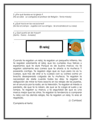 3. ¿Por qué lloraba en la iglesia ?
(No se sabe Le castigaba el profesor de Religión - Tenía miedo)


4. ¿Qué hacia en las vacaciones?
(Se iba al campo - Jugaba con sus amigos - Se encerraba en su casa)


5. ¿ Qué quería ser de mayor?
(Santo - Torero - Aviador)


.


                            El reloj



Cuando te regalan un reloj, te regalan un pequeño infierno. No
te regalan solamente el reloj, que los cumplas muy felices y
esperamos que te dure Porque es de buena marca; no te
regalan solamente esa correa que te atarás a la muñeca Y
pasearás contigo. Te regalan algo que es tuyo pero no es tu
cuerpo, que has de atar a tu cuerpo con su correa como un
bracito desesperado colgado de tu muñeca. Te regalan la
necesidad de darle cuerda todos los días; te regalan la
obligación de mirar la hora exacta en los relojes de las joyerías,
en el anuncio por la radio, en la televisión. Te regalan el miedo a
perderlo, de que te lo roben, de que se te caiga al suelo y se
rompa. Te regalan su marca, y la seguridad de que es una
marca mejor que las otras. Te regalan la tendencia a comparar
tu reloj con los demás relojes. No te regalan un reloj, tú eres el
regalado.
                                                       (J. Cortázar)
Completa el texto:




                                    42
 