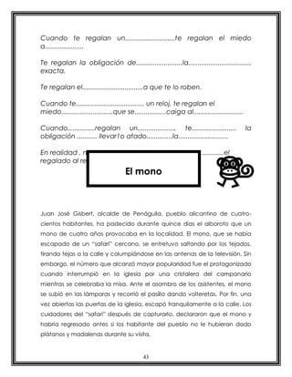Cuando te regalan un...........................te regalan el miedo
a.....................

Te regalan la obligación de.........................la..................................
exacta.

Te regalan el.................................a que te lo roben.

Cuando te..................................... un reloj, te regalan el
miedo............................que se.................caiga al...........................

Cuando...............regalan un...................., te........................               la
obligación ........... llevar1o atado..............la...........................

En realidad , no te regalan un...................., eres..................el
regalado al reloj.
                                     El mono



Juan José Gisbert, alcalde de Penáguila, pueblo alicantino de cuatro-
cientos habitantes, ha padecido durante quince días el alboroto que un
mono de cuatro años provocaba en la localidad. El mono, que se había
escapado de un “safari” cercano, se entretuvo saltando por los tejados,
tirando tejas a la calle y columpiándose en las antenas de la televisión. Sin
embargo, el número que alcanzó mayor popularidad fue el protagonizado
cuando interrumpió en la iglesia por una cristalera del campanario
mientras se celebraba la misa. Ante el asombro de los asistentes, el mono
se subió en las lámparas y recorrió el pasillo dando volteretas. Por fin, una
vez abiertas las puertas de la iglesia, escapó tranquilamente a la calle. Los
cuidadores del “safari” después de capturarlo, declararon que el mono y
habría regresado antes si los habitante del pueblo no le hubieran dado
plátanos y madalenas durante su visita.


                                              43
 