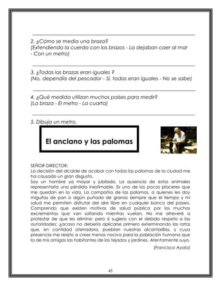2. ¿Cómo se media una braza?
(Extendiendo la cuerda con los brazos - La dejaban caer al mar
- Con un metro)


3. ¿Todas las brazas eran iguales ?
(No, dependía del pescador - Sí, todas eran iguales - No se sabe)


4. ¿Qué medida utilizan muchos países para medir?
(La braza - El metro - La cuarta)


5. Dibuja un metro.



       El anciano y las palomas


SEÑOR DIRECTOR:
La decisión del alcalde de acabar con todas las palomas de la ciudad me
ha causado un gran disgusto.
Soy un hombre ya mayor y jubilado. La ausencia de estos animales
representaría una pérdida inestimable. Es uno de los pocos placeres que
me quedan en la vida. La compañía de las palomas, a quienes les doy
miguitas de pan o algún puñado de granos siempre que el tiempo y mi
salud me permiten disfrutar del aire libre en cualquier banco del paseo.
Comprendo que existen motivos de salud pública por los muchos
excrementos que van soltando mientras vuelan. No me atreveré a
protestar de que les elimine: pero sí sugiero con el debido respeto a las
autoridades: ¿acaso no debería aplicarse primero exterminando las ratas
que, en cantidad aterradora, pueblan nuestras alcantarillas, y cuya
presencia me resisto a creer menos nociva para la población humana que
la de mis amigas las habitantes de los tejados y jardines. Atentamente suyo.
                                                          (Francisco Ayala)




                                    45
 