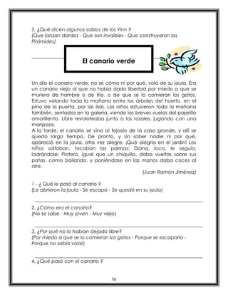 5. ¿Qué dicen algunos sabios de los Yinn ?
(Que lanzan dardos - Que son invisibles - Que construyeron las
Pirámides)



                     El canario verde


Un día el canario verde, no sé cómo ni por qué, voló de su jaula. Era
un canario viejo al que no había dado libertad por miedo a que se
muriera de hambre o de frío, o de que se lo comieran los gatos.
Estuvo volando toda la mañana entre los árboles del huerto, en el
pino de la puerta, por las lilas. Los niños estuvieron toda la mañana
también, sentados en la galería, viendo los breves vuelos del pajarillo
amarillento. Libre revoloteaba junto a los rosales, jugando con una
mariposa.
A la tarde, el canario se vino al tejado de la casa grande, y allí se
quedó largo tiempo. De pronto, y sin saber nadie ni por qué,
apareció en la jaula, otra vez alegre. ¡Qué alegría en el jardín! Los
niños saltaban, tocaban las palmas; Diana, loca, le seguía,
ladrándole; Platero, igual que un chiquillo, daba vueltas sobre sus
patas, como bailando, y poniéndose en las manos daba coces al
aire.
                                                 (Juan Ramón Jiménez)

1 - ¿ Qué le pasó al canario ?
(Le abrieron la jaula - Se escapó - Se quedó en su jaula)


2. ¿Cómo era el canario?
(No se sabe - Muy joven - Muy viejo)


3. ¿Por qué no lo habían dejado libre?
(Por miedo a que se lo comieran los gatos - Porque se escaparía -
Porque no sabía volar)


4. ¿Qué pasó con el canario ?


                                  50
 