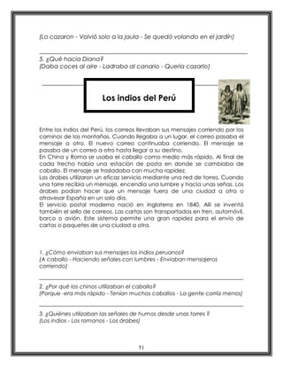 (Lo cazaron - Volvió solo a la jaula - Se quedó volando en el jardín)


5. ¿Qué hacia Diana?
(Daba coces al aire - Ladraba al canario - Quería cazarlo)




                        Los indios del Perú


Entre los indios del Perú, los correos llevaban sus mensajes corriendo por los
caminos de las montañas. Cuando llegaba a un lugar, el correo pasaba el
mensaje a otro. El nuevo correo continuaba corriendo. El mensaje se
pasaba de un correo a otro hasta llegar a su destino.
En China y Roma se usaba el caballo como medio más rápido. Al final de
cada trecho había una estación de posta en donde se cambiaba de
caballo. El mensaje se trasladaba con mucha rapidez.
Los árabes utilizaron un eficaz servicio mediante una red de torres. Cuando
una torre recibía un mensaje, encendía una lumbre y hacía unas señas. Los
árabes podían hacer que un mensaje fuera de una ciudad a otra o
atravesar España en un solo día.
El servicio postal moderno nació en Inglaterra en 1840. Allí se inventó
también el sello de correos. Las cartas son transportadas en tren, automóvil,
barco o avión. Este sistema permite una gran rapidez para el envío de
cartas o paquetes de una ciudad a otra.



1. ¿Cómo enviaban sus mensajes los indios peruanos?
(A caballo - Haciendo señales con lumbres - Enviaban mensajeros
corriendo)


2. ¿Por qué los chinos utilizaban el caballo?
(Porque -era más rápido - Tenían muchos caballos - La gente corría menos)


3. ¿Quiénes utilizaban las señales de humos desde unas torres ?
(Los indios - Los romanos - Los árabes)



                                     51
 