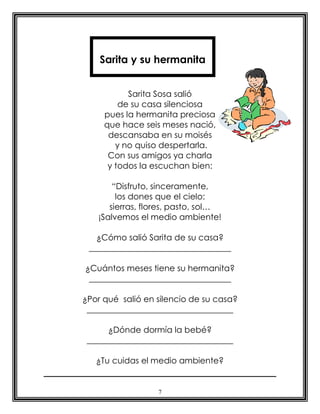 Sarita y su hermanita


           Sarita Sosa salió
         de su casa silenciosa
     pues la hermanita preciosa
     que hace seis meses nació,
      descansaba en su moisés
        y no quiso despertarla.
      Con sus amigos ya charla
      y todos la escuchan bien:

       “Disfruto, sinceramente,
        los dones que el cielo:
      sierras, flores, pasto, sol…
   ¡Salvemos el medio ambiente!

   ¿Cómo salió Sarita de su casa?
 __________________________________

¿Cuántos meses tiene su hermanita?
 __________________________________

¿Por qué salió en silencio de su casa?
 ___________________________________

      ¿Dónde dormía la bebé?
 ___________________________________

   ¿Tu cuidas el medio ambiente?


                  7
 