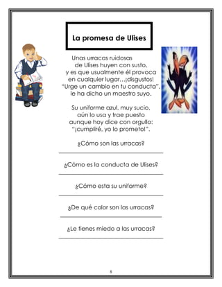 La promesa de Ulises

    Unas urracas ruidosas
     de Ulises huyen con susto,
 y es que usualmente él provoca
  en cualquier lugar…¡disgustos!
“Urge un cambio en tu conducta”,
   le ha dicho un maestro suyo.

    Su uniforme azul, muy sucio,
      aún lo usa y trae puesto
   aunque hoy dice con orgullo:
    “¡cumpliré, yo lo prometo!”.

      ¿Cómo son las urracas?
____________________________________

  ¿Cómo es la conducta de Ulises?
____________________________________

      ¿Cómo esta su uniforme?
____________________________________

   ¿De qué color son las urracas?
___________________________________

   ¿Le tienes miedo a las urracas?
____________________________________




                 8
 