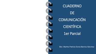 CUADERNO
DE
COMUNICACIÓN
CIENTÍFICA
1er Parcial
Biol. Martha Patricia Sonia Barrios Sánchez
 