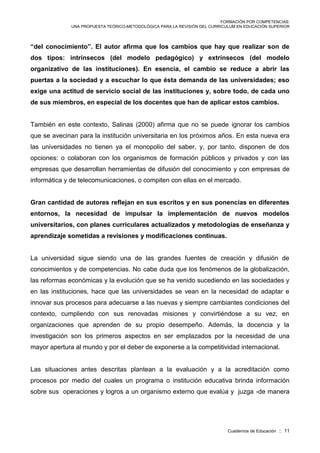 FORMACIÓN POR COMPETENCIAS:
UNA PROPUESTA TEÓRICO-METODOLÓGICA PARA LA REVISIÓN DEL CURRICULUM EN EDUCACIÓN SUPERIOR
Cuadernos de Educación :: 11
“del conocimiento”. El autor afirma que los cambios que hay que realizar son de
dos tipos: intrínsecos (del modelo pedagógico) y extrínsecos (del modelo
organizativo de las instituciones). En esencia, el cambio se reduce a abrir las
puertas a la sociedad y a escuchar lo que ésta demanda de las universidades; eso
exige una actitud de servicio social de las instituciones y, sobre todo, de cada uno
de sus miembros, en especial de los docentes que han de aplicar estos cambios.
También en este contexto, Salinas (2000) afirma que no se puede ignorar los cambios
que se avecinan para la institución universitaria en los próximos años. En esta nueva era
las universidades no tienen ya el monopolio del saber, y, por tanto, disponen de dos
opciones: o colaboran con los organismos de formación públicos y privados y con las
empresas que desarrollan herramientas de difusión del conocimiento y con empresas de
informática y de telecomunicaciones, o compiten con ellas en el mercado.
Gran cantidad de autores reflejan en sus escritos y en sus ponencias en diferentes
entornos, la necesidad de impulsar la implementación de nuevos modelos
universitarios, con planes curriculares actualizados y metodologías de enseñanza y
aprendizaje sometidas a revisiones y modificaciones continuas.
La universidad sigue siendo una de las grandes fuentes de creación y difusión de
conocimientos y de competencias. No cabe duda que los fenómenos de la globalización,
las reformas económicas y la evolución que se ha venido sucediendo en las sociedades y
en las instituciones, hace que las universidades se vean en la necesidad de adaptar e
innovar sus procesos para adecuarse a las nuevas y siempre cambiantes condiciones del
contexto, cumpliendo con sus renovadas misiones y convirtiéndose a su vez, en
organizaciones que aprenden de su propio desempeño. Además, la docencia y la
investigación son los primeros aspectos en ser emplazados por la necesidad de una
mayor apertura al mundo y por el deber de exponerse a la competitividad internacional.
Las situaciones antes descritas plantean a la evaluación y a la acreditación como
procesos por medio del cuales un programa o institución educativa brinda información
sobre sus operaciones y logros a un organismo externo que evalúa y juzga -de manera
 