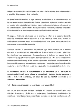 Dra. Beatriz Checchia
12 :: Facultad de Ciencias de la Educación
independiente- dicha información, para poder hacer una declaración pública sobre el valor
o la calidad del programa o de la institución.
Un primer motivo que explica el auge actual de la evaluación es el cambio registrado en
los mecanismos de administración y control de los sistemas educativos, que ha marchado
en paralelo a las propias transformaciones experimentadas por el sistema educacional en
las últimas décadas. Los resultados de los procesos de evaluación pueden ser empleados
con fines internos, de aprendizaje institucional y mejoramiento de calidad.
Un segundo fenómeno relacionado con el anterior, se refiere a la creciente demanda
social de información sobre la educación a fin de saber qué ocurre en su interior, en
muchos casos su imagen resulta ampliamente insatisfactoria, siendo numerosas las voces
que reclaman una mayor transparencia.
Sin lugar a dudas, el conocimiento del grado de logro de los objetivos de un sistema
educativo es fundamental para hacer mejor uso de los recursos disponibles y para tomar
las decisiones más adecuadas. Consecuentemente y teniendo en cuenta toda la
información que puede relevarse de los distintos debates que están sucediéndose en las
comunidades académicas y de los diversos organismos evaluadores y acreditadores, es
imprescindible establecer nuevas teorías, constructos y estrategias que orienten la acción
educativa en la universidad, sin olvidar por supuesto las necesidades de la sociedad civil.
La universidad necesita ir adelantándose a las demandas de la “sociedad de
conocimiento”, incluir en su mirada la complejidad y tratando de dar respuesta a
esta sociedad del aprendizaje, sin dejar de lado su libertad académica y su
autonomía institucional.
1.2. Consideraciones sobre el aprendizaje en la universidad.
Una de las tensiones que se debe considerar en cualquier reforma educativa, está
referida a la percepción de los actores intervinientes (stakeholders) en el proceso de
enseñanza y aprendizaje; no se pueden hacer cambios, por ejemplo, transformando sólo
 