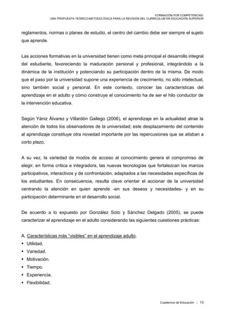 FORMACIÓN POR COMPETENCIAS:
UNA PROPUESTA TEÓRICO-METODOLÓGICA PARA LA REVISIÓN DEL CURRICULUM EN EDUCACIÓN SUPERIOR
Cuadernos de Educación :: 13
reglamentos, normas o planes de estudio, el centro del cambio debe ser siempre el sujeto
que aprende.
Las acciones formativas en la universidad tienen como meta principal el desarrollo integral
del estudiante, favoreciendo la maduración personal y profesional, integrándolo a la
dinámica de la institución y potenciando su participación dentro de la misma. De modo
que el paso por la universidad supone una experiencia de crecimiento, no sólo intelectual,
sino también social y personal. En este contexto, conocer las características del
aprendizaje en el adulto y cómo construye el conocimiento ha de ser el hilo conductor de
la intervención educativa.
Según Yániz Álvarez y Villardón Gallego (2006), el aprendizaje en la actualidad atrae la
atención de todos los observadores de la universidad; este desplazamiento del contenido
al aprendizaje constituye otra novedad importante por las repercusiones que se atisban a
corto plazo.
A su vez, la variedad de modos de acceso al conocimiento genera el compromiso de
elegir, en forma crítica e integradora, las nuevas tecnologías que fortalezcan los marcos
participativos, interactivos y de confrontación, adaptados a las necesidades específicas de
los estudiantes. En consecuencia, resulta clave orientar el accionar de la universidad
centrando la atención en quien aprende -en sus deseos y necesidades- y en su
participación determinante en el desarrollo social.
De acuerdo a lo expuesto por González Soto y Sánchez Delgado (2005), se puede
caracterizar el aprendizaje en el adulto considerando las siguientes cuestiones prácticas:
A. Características más “visibles” en el aprendizaje adulto.
 Utilidad.
 Variedad.
 Motivación.
 Tiempo.
 Experiencia.
 Flexibilidad.
 