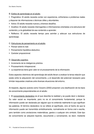 Dra. Beatriz Checchia
14 :: Facultad de Ciencias de la Educación
B. Estilos de aprendizaje en el adulto.
 Pragmático: El adulto necesita contar con experiencia, enfrentarse a problemas reales
y disponer de informaciones o técnicas útiles y abundantes.
 Activo: El adulto necesita nuevos y diversos desafíos.
 Analítico: El adulto necesita interrogantes e informaciones orientadas a la estructura del
contenido y a la globalidad de ese contenido a aprender.
 Reflexivo: El adulto necesita tiempo para asimilar y adecuar sus estructuras de
aprendizaje.
C. Estructuras de pensamiento en el adulto.
 Pensar sobre lo real.
 Pensamiento hipotético-deductivo.
 Carácter proposicional.
D. Desarrollo cognitivo.
 Incremento de la inteligencia práctica.
 Procesamiento intrapersonal.
 La experiencia tiene gran valor en el procesamiento de la información.
Estos aspectos distintivos del aprendizaje del adulto llevan a analizar la tensa relación que
existe entre la adquisición del conocimiento, y el desarrollo del potencial necesario para
brindar respuestas creativas ante diversas situaciones del entorno.
Al respecto, algunos autores como Vizcarro (2002) proponen una clasificación de los tipos
de conocimiento preponderantes en el adulto:
 El conocimiento declarativo es el que describe la realidad y se puede decir o declarar.
Su valor social es importante, pero no es el conocimiento fundamental, porque la
información puede ser declarada por alguien que no entienda realmente lo que significan
las palabras. El término declarativo no se refiere al significado, sino al hecho de que la
información puede ser transmitida simbólicamente, normalmente en forma oral o escrita,
pero también como anotaciones matemáticas, gestos o cualquier otro símbolo. Este tipo
de conocimiento se adquiere leyendo, escuchando y conversando, es decir, mediante
 