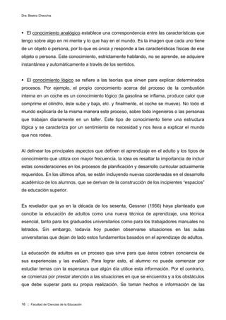 Dra. Beatriz Checchia
16 :: Facultad de Ciencias de la Educación
 El conocimiento analógico establece una correspondencia entre las características que
tengo sobre algo en mi mente y lo que hay en el mundo. Es la imagen que cada uno tiene
de un objeto o persona, por lo que es única y responde a las características físicas de ese
objeto o persona. Este conocimiento, estrictamente hablando, no se aprende, se adquiere
instantánea y automáticamente a través de los sentidos.
 El conocimiento lógico se refiere a las teorías que sirven para explicar determinados
procesos. Por ejemplo, el propio conocimiento acerca del proceso de la combustión
interna en un coche es un conocimiento lógico (la gasolina se inflama, produce calor que
comprime el cilindro, éste sube y baja, etc. y finalmente, el coche se mueve). No todo el
mundo explicaría de la misma manera este proceso, sobre todo ingenieros o las personas
que trabajan diariamente en un taller. Este tipo de conocimiento tiene una estructura
lógica y se caracteriza por un sentimiento de necesidad y nos lleva a explicar el mundo
que nos rodea.
Al delinear los principales aspectos que definen el aprendizaje en el adulto y los tipos de
conocimiento que utiliza con mayor frecuencia, la idea es resaltar la importancia de incluir
estas consideraciones en los procesos de planificación y desarrollo curricular actualmente
requeridos. En los últimos años, se están incluyendo nuevas coordenadas en el desarrollo
académico de los alumnos, que se derivan de la construcción de los incipientes “espacios”
de educación superior.
Es revelador que ya en la década de los sesenta, Gessner (1956) haya planteado que
concibe la educación de adultos como una nueva técnica de aprendizaje, una técnica
esencial, tanto para los graduados universitarios como para los trabajadores manuales no
letrados. Sin embargo, todavía hoy pueden observarse situaciones en las aulas
universitarias que dejan de lado estos fundamentos basados en el aprendizaje de adultos.
La educación de adultos es un proceso que sirve para que éstos cobren conciencia de
sus experiencias y las evalúen. Para lograr esto, el alumno no puede comenzar por
estudiar temas con la esperanza que algún día utilice esta información. Por el contrario,
se comienza por prestar atención a las situaciones en que se encuentra y a los obstáculos
que debe superar para su propia realización. Se toman hechos e información de las
 