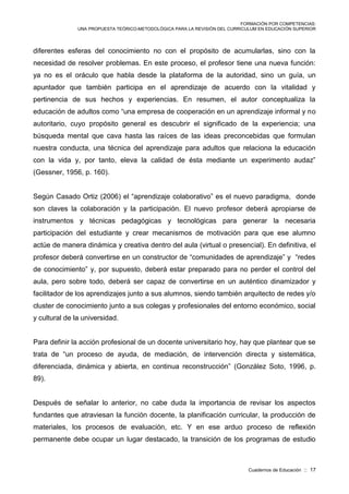 FORMACIÓN POR COMPETENCIAS:
UNA PROPUESTA TEÓRICO-METODOLÓGICA PARA LA REVISIÓN DEL CURRICULUM EN EDUCACIÓN SUPERIOR
Cuadernos de Educación :: 17
diferentes esferas del conocimiento no con el propósito de acumularlas, sino con la
necesidad de resolver problemas. En este proceso, el profesor tiene una nueva función:
ya no es el oráculo que habla desde la plataforma de la autoridad, sino un guía, un
apuntador que también participa en el aprendizaje de acuerdo con la vitalidad y
pertinencia de sus hechos y experiencias. En resumen, el autor conceptualiza la
educación de adultos como “una empresa de cooperación en un aprendizaje informal y no
autoritario, cuyo propósito general es descubrir el significado de la experiencia; una
búsqueda mental que cava hasta las raíces de las ideas preconcebidas que formulan
nuestra conducta, una técnica del aprendizaje para adultos que relaciona la educación
con la vida y, por tanto, eleva la calidad de ésta mediante un experimento audaz”
(Gessner, 1956, p. 160).
Según Casado Ortiz (2006) el “aprendizaje colaborativo” es el nuevo paradigma, donde
son claves la colaboración y la participación. El nuevo profesor deberá apropiarse de
instrumentos y técnicas pedagógicas y tecnológicas para generar la necesaria
participación del estudiante y crear mecanismos de motivación para que ese alumno
actúe de manera dinámica y creativa dentro del aula (virtual o presencial). En definitiva, el
profesor deberá convertirse en un constructor de “comunidades de aprendizaje” y “redes
de conocimiento” y, por supuesto, deberá estar preparado para no perder el control del
aula, pero sobre todo, deberá ser capaz de convertirse en un auténtico dinamizador y
facilitador de los aprendizajes junto a sus alumnos, siendo también arquitecto de redes y/o
cluster de conocimiento junto a sus colegas y profesionales del entorno económico, social
y cultural de la universidad.
Para definir la acción profesional de un docente universitario hoy, hay que plantear que se
trata de “un proceso de ayuda, de mediación, de intervención directa y sistemática,
diferenciada, dinámica y abierta, en continua reconstrucción” (González Soto, 1996, p.
89).
Después de señalar lo anterior, no cabe duda la importancia de revisar los aspectos
fundantes que atraviesan la función docente, la planificación curricular, la producción de
materiales, los procesos de evaluación, etc. Y en ese arduo proceso de reflexión
permanente debe ocupar un lugar destacado, la transición de los programas de estudio
 