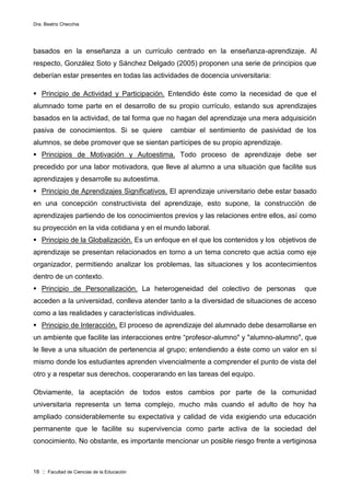 Dra. Beatriz Checchia
18 :: Facultad de Ciencias de la Educación
basados en la enseñanza a un currículo centrado en la enseñanza-aprendizaje. Al
respecto, González Soto y Sánchez Delgado (2005) proponen una serie de principios que
deberían estar presentes en todas las actividades de docencia universitaria:
 Principio de Actividad y Participación. Entendido éste como la necesidad de que el
alumnado tome parte en el desarrollo de su propio currículo, estando sus aprendizajes
basados en la actividad, de tal forma que no hagan del aprendizaje una mera adquisición
pasiva de conocimientos. Si se quiere cambiar el sentimiento de pasividad de los
alumnos, se debe promover que se sientan partícipes de su propio aprendizaje.
 Principios de Motivación y Autoestima. Todo proceso de aprendizaje debe ser
precedido por una labor motivadora, que lleve al alumno a una situación que facilite sus
aprendizajes y desarrolle su autoestima.
 Principio de Aprendizajes Significativos. El aprendizaje universitario debe estar basado
en una concepción constructivista del aprendizaje, esto supone, la construcción de
aprendizajes partiendo de los conocimientos previos y las relaciones entre ellos, así como
su proyección en la vida cotidiana y en el mundo laboral.
 Principio de la Globalización. Es un enfoque en el que los contenidos y los objetivos de
aprendizaje se presentan relacionados en torno a un tema concreto que actúa como eje
organizador, permitiendo analizar los problemas, las situaciones y los acontecimientos
dentro de un contexto.
 Principio de Personalización. La heterogeneidad del colectivo de personas que
acceden a la universidad, conlleva atender tanto a la diversidad de situaciones de acceso
como a las realidades y características individuales.
 Principio de Interacción. El proceso de aprendizaje del alumnado debe desarrollarse en
un ambiente que facilite las interacciones entre “profesor-alumno" y "alumno-alumno", que
le lleve a una situación de pertenencia al grupo; entendiendo a éste como un valor en sí
mismo donde los estudiantes aprenden vivencialmente a comprender el punto de vista del
otro y a respetar sus derechos, cooperarando en las tareas del equipo.
Obviamente, la aceptación de todos estos cambios por parte de la comunidad
universitaria representa un tema complejo, mucho más cuando el adulto de hoy ha
ampliado considerablemente su expectativa y calidad de vida exigiendo una educación
permanente que le facilite su supervivencia como parte activa de la sociedad del
conocimiento. No obstante, es importante mencionar un posible riesgo frente a vertiginosa
 