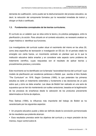 FORMACIÓN POR COMPETENCIAS:
UNA PROPUESTA TEÓRICO-METODOLÓGICA PARA LA REVISIÓN DEL CURRICULUM EN EDUCACIÓN SUPERIOR
Cuadernos de Educación :: 19
demanda de cualificación, como puede ser la deshumanización del proceso educativo, es
decir, la reducción del componente formativo por la necesidad inmediata de instruir y
otorgar un título o certificado.
1.3. Fundamentos conceptuales de las teorías curriculares.
El currículo es un eslabón que se sitúa entre la teoría y la práctica pedagógica, entre la
planificación y la acción. Para ubicarlo en el contexto educativo, es necesario analizar su
origen histórico e identificar sus funciones.
Los investigadores del currículo suelen situar el nacimiento del mismo en los años 20,
como área específica de teorización e investigación en EE.UU. En el período citado ha
emergido con cierta fuerza, un movimiento centrado en plantear qué es lo que la
institución educativa debía enseñar y en considerar este aspecto como problema de
tratamiento científico, cuyas respuestas son el resultado de aplicar teorías y
procedimientos precisos y concretos.
Este movimiento se ha identificado con la llamada “racionalidad técnica del currículo” cuyo
modelo de planificación por excelencia pertenece a Bobbit, que escribe el libro titulado
“The Curriculum” en 1918. Según Contreras (1990), lo que pretenden los primeros
estudios es darle un tratamiento sistemático y fundamento a las decisiones de un país
sobre qué y cómo se debe enseñar. Las ideas de Bobbit han radicado en una serie de
supuestos que se han ido manteniendo con sutiles variaciones, basados en la legitimación
de los procesos de enseñanza desde la valoración de los productos previamente
determinados en forma de objetivos.
Para Salinas (1994), la influencia más importante del trabajo de Bobbit se ha
caracterizado por los siguientes aspectos:
 Un proyecto educativo puede y debe ser definido desde la concreción pormenorizada
de los resultados que pretende alcanzar.
 Esos resultados previstos serán los objetivos del currículo y a mayor precisión de los
mismos, mayor control sobre él.
 