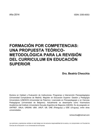 Dra. Beatriz Checchia
2 :: Facultad de Ciencias de la Educación
Año 2014 ISSN: 2393-6053
FORMACIÓN POR COMPETENCIAS:
UNA PROPUESTA TEÓRICO-
METODOLÓGICA PARA LA REVISIÓN
DEL CURRICULUM EN EDUCACIÓN
SUPERIOR
Dra. Beatriz Checchia
Doctora en Calidad y Evaluación de Instituciones, Programas e Intervención Psicopedagógica
(Universidad Complutense de Madrid). Magíster en Educación Superior: Gestión y Pedagogía
Universitaria (UNESCO–Universidad de Palermo). Licenciada en Psicopedagogía y en Ciencias
Pedagógicas (Universidad de Belgrano). Actualmente se desempeña como Vicerrectora
Académica del Instituto Universitario Escuela Argentina de Negocios (IUEAN). Es de posgrado en
UNTREF, UNLA, UNSAM, UBA, UNLP, UB, UNE (Paraguay) y UDE (Uruguay), entre otras
universidades.
bchecchia@hotmail.com
Las opiniones y expresiones vertidas en este trabajo son de exclusiva responsabilidad de la autora y no comprometen a la Facultad de
Ciencias de la Educación ni a la Universidad de la Empresa.
 
