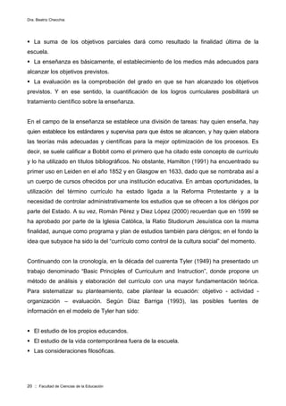 Dra. Beatriz Checchia
20 :: Facultad de Ciencias de la Educación
 La suma de los objetivos parciales dará como resultado la finalidad última de la
escuela.
 La enseñanza es básicamente, el establecimiento de los medios más adecuados para
alcanzar los objetivos previstos.
 La evaluación es la comprobación del grado en que se han alcanzado los objetivos
previstos. Y en ese sentido, la cuantificación de los logros curriculares posibilitará un
tratamiento científico sobre la enseñanza.
En el campo de la enseñanza se establece una división de tareas: hay quien enseña, hay
quien establece los estándares y supervisa para que éstos se alcancen, y hay quien elabora
las teorías más adecuadas y científicas para la mejor optimización de los procesos. Es
decir, se suele calificar a Bobbit como el primero que ha citado este concepto de currículo
y lo ha utilizado en títulos bibliográficos. No obstante, Hamilton (1991) ha encuentrado su
primer uso en Leiden en el año 1852 y en Glasgow en 1633, dado que se nombraba así a
un cuerpo de cursos ofrecidos por una institución educativa. En ambas oportunidades, la
utilización del término currículo ha estado ligada a la Reforma Protestante y a la
necesidad de controlar administrativamente los estudios que se ofrecen a los clérigos por
parte del Estado. A su vez, Román Pérez y Diez López (2000) recuerdan que en 1599 se
ha aprobado por parte de la Iglesia Católica, la Ratio Studiorum Jesuística con la misma
finalidad, aunque como programa y plan de estudios también para clérigos; en el fondo la
idea que subyace ha sido la del “currículo como control de la cultura social” del momento.
Continuando con la cronología, en la década del cuarenta Tyler (1949) ha presentado un
trabajo denominado “Basic Principles of Curriculum and Instruction”, donde propone un
método de análisis y elaboración del currículo con una mayor fundamentación teórica.
Para sistematizar su planteamiento, cabe plantear la ecuación: objetivo - actividad -
organización – evaluación. Según Díaz Barriga (1993), las posibles fuentes de
información en el modelo de Tyler han sido:
 El estudio de los propios educandos.
 El estudio de la vida contemporánea fuera de la escuela.
 Las consideraciones filosóficas.
 