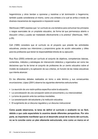 Dra. Beatriz Checchia
22 :: Facultad de Ciencias de la Educación
hegemónicos y otros tiendan a oponerse y resistirse a tal dominación o hegemonía;
también puede considerarse al mismo, como una síntesis a la cual se arriba a través de
diversos mecanismos de negociación e imposición social.
Stenhouse (1987) expresa que “un currículo es una tentativa para comunicar los principios
o rasgos esenciales de un propósito educativo, de forma tal que permanezca abierto a
discusión crítica y pueda ser trasladado efectivamente a la práctica” (Stenhouse, 1987,
p.29).
Coll (1989) considera que el currículo es el proyecto que preside las actividades
educativas, precisa sus intenciones y proporciona guías de acción adecuadas y útiles
para los profesores que tienen la responsabilidad directa de su ejecución.
Ruiz Ruiz (2005) entiende por currículo al conjunto de objetivos, competencias básicas,
contenidos, métodos y estrategias de intervención didáctica y organizativa así como las
decisiones que ha de tomar el conjunto de profesores de un centro educativo sobre el
modelo de evaluación y la aplicación de sus criterios, en función de las metas educativas
que intenta alcanzar.
En los diferentes debates realizados en torno a este término y sus consecuentes
enunciaciones, López (2001) observa los siguientes elementos estructurantes:
 La asunción de una visión-política específica sobre la educación.
 La concretización de una concepción sobre el conocimiento y su intencionalidad.
 La toma de posición ante los cambios inevitables.
 La caracterización del estudiante y la institución educativa.
 El surgimiento de un discurso regulativo y un discurso instruccional.
Como puede observarse, la tarea de definir el currículo o analizarlo no es fácil,
debido a que cada especialista lo examina desde diferentes perspectivas. Por otra
parte, es importante manifestar que en el desarrollo actual de la teoría del currículo,
no se lo concibe como un plan altamente estructurado, sino como un marco en el
 
