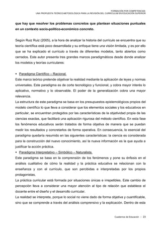 FORMACIÓN POR COMPETENCIAS:
UNA PROPUESTA TEÓRICO-METODOLÓGICA PARA LA REVISIÓN DEL CURRICULUM EN EDUCACIÓN SUPERIOR
Cuadernos de Educación :: 23
que hay que resolver los problemas concretos que plantean situaciones puntuales
en un contexto socio-político-económico concreto.
Según Ruiz Ruiz (2005), a la hora de analizar la historia del currículo se encuentra que su
teoría científica está poco desarrollada y su enfoque tiene una visión limitada, y es por ello
que se ha explicado el currículo a través de diferentes modelos, tanto abiertos como
cerrados. Este autor presenta tres grandes marcos paradigmáticos desde donde analizar
los modelos y teorías curriculares:
 Paradigma Científico – Racional.
Este marco teórico pretende objetivar la realidad mediante la aplicación de leyes y normas
universales. Este paradigma es de corte tecnológico y funcional, y cobra mayor interés lo
aplicativo, normativo y lo observable. El poder de la generalización cobra una mayor
relevancia.
La estructura de este paradigma se basa en los presupuestos epistemológicos propios del
modelo científico lo que lleva a considerar que los elementos sociales y los educativos en
particular, se encuentran protegidos por las características de la objetividad propia de las
ciencias exactas, que facilitará una aplicación rigurosa del método científico. En esta fase
los fenómenos educativos serán tratados de forma objetiva de manera que se puedan
medir los resultados y concretarlos de forma operativa. En consecuencia, lo esencial del
paradigma quedaría resumido en las siguientes características: la ciencia es considerada
para la construcción del nuevo conocimiento, así la nueva información es la que ayuda a
justificar la acción práctica.
 Paradigma Interpretativo – Simbólico – Naturalista.
Este paradigma se basa en la comprensión de los fenómenos y pone su énfasis en el
análisis cualitativo de cómo la realidad y la práctica educativa se relacionan con la
enseñanza y con el currículo, que son percibidas e interpretadas por los propios
protagonistas.
La práctica curricular está formada por situaciones únicas e irrepetibles. Este cambio de
percepción lleva a considerar una mayor atención al tipo de relación que establece el
docente entre el diseño y el desarrollo curricular.
La realidad se interpreta, porque lo social no viene dado de forma objetiva y cuantificable,
sino que se comprende a través del análisis comprensivo y la explicación. Dentro de esta
 