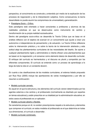 Dra. Beatriz Checchia
24 :: Facultad de Ciencias de la Educación
perspectiva, el conocimiento es construido y entendido por medio de la explicación de los
procesos de negociación y de la interpretación subjetiva. Como consecuencia, la teoría
desarrollada no puede asumir los compromisos de universalidad y generalización.
 Paradigma Socio – Crítico.
Este paradigma está orientado a hacer conscientes a profesores y alumnos de las
realidades prácticas en que se desenvuelve como instrumento de cambio y
transformación de su propia realidad socioeducativa.
Dentro del paradigma socio-crítico se desarrolla la Teoría Crítica que se basa en el
análisis reflexivo con el objetivo de avanzar en un conocimiento que ayude a crear una
autonomía e independencia de pensamiento y de actuación. La Teoría Crítica reflexiona
sobre la intervención práctica y no sobre la teoría de la intervención abstracta y esta
actitud aleja los planteamientos curriculares de las necesidades del diseño. Se opone a
cualquier planteamiento rígido y administrativo e intenta ofrecer unos planteamientos que
se basan en la negociación y el consenso como elemento básico de desarrollo curricular.
El enfoque del currículo es hermenéutico y el discurso es plural y compartido por los
diferentes componentes. El currículo se entiende como un proceso de aprendizaje a lo
largo de toda la vida en un constante devenir.
En cuanto a las clasificaciones de los modelos curriculares, el extenso listado propuesto
por Ruiz Ruiz (2005) incluye las aportaciones de varias investigaciones y por ello se
resumen a continuación:
 Modelo curricular cerrado.
Es aquel en el que la estructura y los elementos del currículo vienen determinados por los
agentes externos a los centros y al profesorado (normalmente es diseñado por expertos
en temas educativos) y están prescritos en su totalidad por la administración educativa; en
estos casos el profesorado es un aplicador.
 Modelo curricular abierto o flexible.
Se caracteriza porque en él, no existen prescripciones respeto a la estructura y elementos
que componen el currículo; en estos modelos el profesorado es el que determina en todas
sus dimensiones, el currículo a desarrollar.
 Modelo curricular combinado.
 