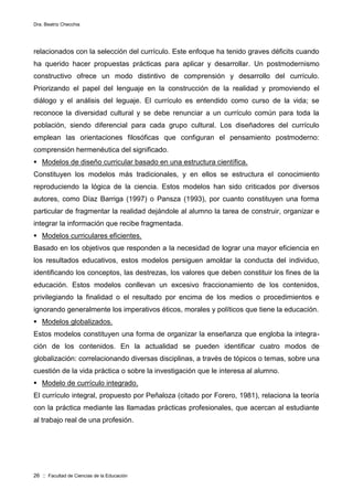 Dra. Beatriz Checchia
26 :: Facultad de Ciencias de la Educación
relacionados con la selección del currículo. Este enfoque ha tenido graves déficits cuando
ha querido hacer propuestas prácticas para aplicar y desarrollar. Un postmodernismo
constructivo ofrece un modo distintivo de comprensión y desarrollo del currículo.
Priorizando el papel del lenguaje en la construcción de la realidad y promoviendo el
diálogo y el análisis del leguaje. El currículo es entendido como curso de la vida; se
reconoce la diversidad cultural y se debe renunciar a un currículo común para toda la
población, siendo diferencial para cada grupo cultural. Los diseñadores del currículo
emplean las orientaciones filosóficas que configuran el pensamiento postmoderno:
comprensión hermenéutica del significado.
 Modelos de diseño curricular basado en una estructura científica.
Constituyen los modelos más tradicionales, y en ellos se estructura el conocimiento
reproduciendo la lógica de la ciencia. Estos modelos han sido criticados por diversos
autores, como Díaz Barriga (1997) o Pansza (1993), por cuanto constituyen una forma
particular de fragmentar la realidad dejándole al alumno la tarea de construir, organizar e
integrar la información que recibe fragmentada.
 Modelos curriculares eficientes.
Basado en los objetivos que responden a la necesidad de lograr una mayor eficiencia en
los resultados educativos, estos modelos persiguen amoldar la conducta del individuo,
identificando los conceptos, las destrezas, los valores que deben constituir los fines de la
educación. Estos modelos conllevan un excesivo fraccionamiento de los contenidos,
privilegiando la finalidad o el resultado por encima de los medios o procedimientos e
ignorando generalmente los imperativos éticos, morales y políticos que tiene la educación.
 Modelos globalizados.
Estos modelos constituyen una forma de organizar la enseñanza que engloba la integra-
ción de los contenidos. En la actualidad se pueden identificar cuatro modos de
globalización: correlacionando diversas disciplinas, a través de tópicos o temas, sobre una
cuestión de la vida práctica o sobre la investigación que le interesa al alumno.
 Modelo de currículo integrado.
El currículo integral, propuesto por Peñaloza (citado por Forero, 1981), relaciona la teoría
con la práctica mediante las llamadas prácticas profesionales, que acercan al estudiante
al trabajo real de una profesión.
 