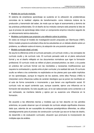 FORMACIÓN POR COMPETENCIAS:
UNA PROPUESTA TEÓRICO-METODOLÓGICA PARA LA REVISIÓN DEL CURRICULUM EN EDUCACIÓN SUPERIOR
Cuadernos de Educación :: 27
 Modelo de currículo modular.
El sistema de enseñanza aprendizaje se sustenta en la utilización de problemáticas
concretas de la realidad -objetos de transformación- como instancia motora de la
producción y transmisión del saber, de modo que se logre el acercamiento y dominio de
las prácticas profesionales. En el diseño de los módulos siempre está presente la idea de
que el proceso de aprendizaje debe incluir un componente empírico inductivo seguido de
un reforzamiento teórico-deductivo.
 Modelos curriculares que propician una reflexión sobre la práctica.
En estos se incluye el modelo de investigación-acción propuesto por Stenhouse (1987).
Dicho modelo propicia la actividad crítica de los estudiantes en un debate abierto sobre un
problema, su reflexión sobre el mismo y la adopción de una posición personal.
 Modelo curricular ideal y el real.
Se asume la diferencia entre el currículo pensado y el currículo vivido y, los conceptos de
currículo oculto y de currículo nulo. El currículo pensado está en el plano estructural
formal y es el diseño reflejado en los documentos normativos que rigen la formación
profesional. El currículo vivido se refiere al plano procesal-práctico; es decir, a la puesta
en práctica del currículo formal con las inevitables y necesarias modificaciones que
requiere la contrastación y ajuste entre el plan curricular y la realidad del aula. El currículo
oculto se refiere a los contenidos no explicitados en los planes pero que están implícitos
en los aprendizajes, aunque la mayoría de los autores, entre ellos Pansza (1993) lo
interpretan como influencias sutiles de carácter ideológico que se ponen de manifiesto en
el aula de forma consciente o inconsciente y que tienen una significación social. El
currículo nulo es aquel contenido que, aunque ausente, ejerce una influencia en la
formación del estudiante. Es todo aquello que, al no ser seleccionado como contenido o al
ser rechazado, se mantiene latente y ejerce por su ausencia una influencia en la
formación.
De acuerdo a las diferentes teorías y modelos que se han descrito en los párrafos
anteriores, se puede observar que el concepto de currículo adopta significados diversos
dado que, además de ser susceptible de enfoques paradigmáticos diferentes, se utiliza
estratégicamente para el proceso de construcción curricular (ya sea en la fase de diseño,
de desarrollo o de evaluación curricular), situación que promueve la incorporación de
múltiples ejes de análisis.
 