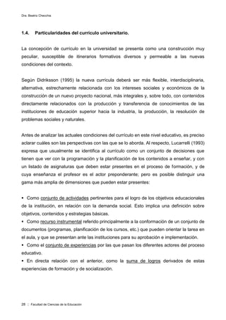 Dra. Beatriz Checchia
28 :: Facultad de Ciencias de la Educación
1.4. Particularidades del currículo universitario.
La concepción de currículo en la universidad se presenta como una construcción muy
peculiar, susceptible de itinerarios formativos diversos y permeable a las nuevas
condiciones del contexto.
Según Didriksson (1995) la nueva currícula deberá ser más flexible, interdisciplinaria,
alternativa, estrechamente relacionada con los intereses sociales y económicos de la
construcción de un nuevo proyecto nacional, más integrales y, sobre todo, con contenidos
directamente relacionados con la producción y transferencia de conocimientos de las
instituciones de educación superior hacia la industria, la producción, la resolución de
problemas sociales y naturales.
Antes de analizar las actuales condiciones del currículo en este nivel educativo, es preciso
aclarar cuáles son las perspectivas con las que se lo aborda. Al respecto, Lucarrelli (1993)
expresa que usualmente se identifica al currículo como un conjunto de decisiones que
tienen que ver con la programación y la planificación de los contenidos a enseñar, y con
un listado de asignaturas que deben estar presentes en el proceso de formación, y de
cuya enseñanza el profesor es el actor preponderante; pero es posible distinguir una
gama más amplia de dimensiones que pueden estar presentes:
 Como conjunto de actividades pertinentes para el logro de los objetivos educacionales
de la institución, en relación con la demanda social. Esto implica una definición sobre
objetivos, contenidos y estrategias básicas.
 Como recurso instrumental referido principalmente a la conformación de un conjunto de
documentos (programas, planificación de los cursos, etc.) que pueden orientar la tarea en
el aula, y que se presentan ante las instituciones para su aprobación e implementación.
 Como el conjunto de experiencias por las que pasan los diferentes actores del proceso
educativo.
 En directa relación con el anterior, como la suma de logros derivados de estas
experiencias de formación y de socialización.
 