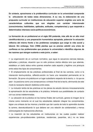 FORMACIÓN POR COMPETENCIAS:
UNA PROPUESTA TEÓRICO-METODOLÓGICA PARA LA REVISIÓN DEL CURRICULUM EN EDUCACIÓN SUPERIOR
Cuadernos de Educación :: 29
En síntesis, aproximarse a la problemática curricular en la universidad comprende
la articulación de todas estas dimensiones. A su vez, la elaboración de una
propuesta curricular en instituciones de educación superior engloba una serie de
características culturales que son elegidas con carácter intencionado
(conocimientos, habilidades, aptitudes, actitudes, competencias) y que responde a
determinados intereses socio-políticos-económicos.
La formación de un profesional en el siglo XXI pretende, más allá de un alto nivel
científico-técnico y una preparación humanística apropiada, potenciar la actuación
reflexiva del mismo frente a los problemas complejos que exige la vida social y
laboral. Sin embargo, Vain (1998) plantea que es preciso admitir una crisis de
confianza en los profesionales que produce la universidad e identifica algunas de
las razones que otorgan sustento a este juicio, a saber:
 La organización de un currículo normativo, que sigue la secuencia ciencias básicas,
aplicadas y prácticas, situación que no sólo produce ciertos efectos sino que además,
establece un cierto status entre quienes enseñan cada aspecto y legitima una jerarquía
entre estos tres tipos de conocimientos.
 El emplazamiento de las prácticas profesionales al final de las carreras, como si la
interacción teoría-práctica, reflexión-acción no fuera una necesidad permanente en la
formación. Se pone a la práctica en un lugar subsidiario respecto de la teoría, o - lo que es
peor - la posiciona como una consecuencia o síntesis final de la teoría, eliminando de este
modo la necesaria relación dialéctica entre estas.
 La inclusión tardía de las prácticas en los planes de estudio demora innecesariamente
la aproximación de los estudiantes a la práctica, limitando sus posibilidades de contacto
con sus zonas indeterminadas.
 La ubicación de la práctica en los tramos finales del currículo, genera la imagen de la
misma como momento en el cual los estudiantes deberán integrar los conocimientos,
lograr una síntesis de los mismos y tendrán que dar cuenta de todo lo aprendido durante
la carrera, desnaturalizando lo que debiera ser una relación de cotidianeidad y menos
sobrecargada de implicaciones afectivas.
 La inserción de los estudiantes en instituciones en las cuales pueden realizar
experiencias pre-profesionales (prácticas, residencias, pasantías, etc.) no es tarea
 