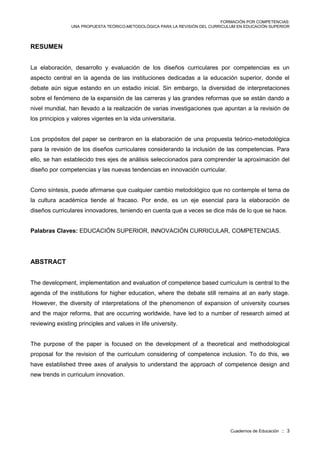 FORMACIÓN POR COMPETENCIAS:
UNA PROPUESTA TEÓRICO-METODOLÓGICA PARA LA REVISIÓN DEL CURRICULUM EN EDUCACIÓN SUPERIOR
Cuadernos de Educación :: 3
RESUMEN
La elaboración, desarrollo y evaluación de los diseños curriculares por competencias es un
aspecto central en la agenda de las instituciones dedicadas a la educación superior, donde el
debate aún sigue estando en un estadio inicial. Sin embargo, la diversidad de interpretaciones
sobre el fenómeno de la expansión de las carreras y las grandes reformas que se están dando a
nivel mundial, han llevado a la realización de varias investigaciones que apuntan a la revisión de
los principios y valores vigentes en la vida universitaria.
Los propósitos del paper se centraron en la elaboración de una propuesta teórico-metodológica
para la revisión de los diseños curriculares considerando la inclusión de las competencias. Para
ello, se han establecido tres ejes de análisis seleccionados para comprender la aproximación del
diseño por competencias y las nuevas tendencias en innovación curricular.
Como síntesis, puede afirmarse que cualquier cambio metodológico que no contemple el tema de
la cultura académica tiende al fracaso. Por ende, es un eje esencial para la elaboración de
diseños curriculares innovadores, teniendo en cuenta que a veces se dice más de lo que se hace.
Palabras Claves: EDUCACIÓN SUPERIOR, INNOVACIÓN CURRICULAR, COMPETENCIAS.
ABSTRACT
The development, implementation and evaluation of competence based curriculum is central to the
agenda of the institutions for higher education, where the debate still remains at an early stage.
However, the diversity of interpretations of the phenomenon of expansion of university courses
and the major reforms, that are occurring worldwide, have led to a number of research aimed at
reviewing existing principles and values in life university.
The purpose of the paper is focused on the development of a theoretical and methodological
proposal for the revision of the curriculum considering of competence inclusion. To do this, we
have established three axes of analysis to understand the approach of competence design and
new trends in curriculum innovation.
 