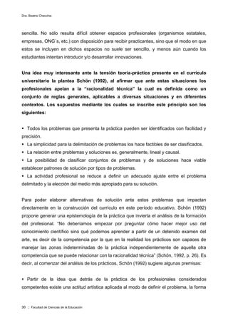 Dra. Beatriz Checchia
30 :: Facultad de Ciencias de la Educación
sencilla. No sólo resulta difícil obtener espacios profesionales (organismos estatales,
empresas, ONG´s, etc.) con disposición para recibir practicantes, sino que el modo en que
estos se incluyen en dichos espacios no suele ser sencillo, y menos aún cuando los
estudiantes intentan introducir y/o desarrollar innovaciones.
Una idea muy interesante ante la tensión teoría-práctica presente en el currículo
universitario la plantea Schön (1992), al afirmar que ante estas situaciones los
profesionales apelan a la “racionalidad técnica” la cual es definida como un
conjunto de reglas generales, aplicables a diversas situaciones y en diferentes
contextos. Los supuestos mediante los cuales se inscribe este principio son los
siguientes:
 Todos los problemas que presenta la práctica pueden ser identificados con facilidad y
precisión.
 La simplicidad para la delimitación de problemas los hace factibles de ser clasificados.
 La relación entre problemas y soluciones es, generalmente, lineal y causal.
 La posibilidad de clasificar conjuntos de problemas y de soluciones hace viable
establecer patrones de solución por tipos de problemas.
 La actividad profesional se reduce a definir un adecuado ajuste entre el problema
delimitado y la elección del medio más apropiado para su solución.
Para poder elaborar alternativas de solución ante estos problemas que impactan
directamente en la construcción del currículo en este período educativo, Schön (1992)
propone generar una epistemología de la práctica que invierta el análisis de la formación
del profesional. “No deberíamos empezar por preguntar cómo hacer mejor uso del
conocimiento científico sino qué podemos aprender a partir de un detenido examen del
arte, es decir de la competencia por la que en la realidad los prácticos son capaces de
manejar las zonas indeterminadas de la práctica independientemente de aquella otra
competencia que se puede relacionar con la racionalidad técnica” (Schön, 1992, p. 26). Es
decir, al comenzar del análisis de los prácticos, Schön (1992) sugiere algunas premisas:
 Partir de la idea que detrás de la práctica de los profesionales considerados
competentes existe una actitud artística aplicada al modo de definir el problema, la forma
 