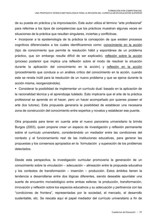 FORMACIÓN POR COMPETENCIAS:
UNA PROPUESTA TEÓRICO-METODOLÓGICA PARA LA REVISIÓN DEL CURRICULUM EN EDUCACIÓN SUPERIOR
Cuadernos de Educación :: 31
de su puesta en práctica y la improvisación. Este autor utiliza el término “arte profesional”
para referirse a los tipos de competencias que los prácticos muestran algunas veces en
situaciones de la práctica que resultan singulares, inciertas y conflictivas.
 Incorporar a la epistemología de la práctica la concepción de que existen procesos
cognitivos diferenciados a los cuales identificaremos como: conocimiento en la acción
(tipo de conocimiento que permite la resolución hábil y espontánea de un problema
práctico, que sin embargo resulta difícil de ser explicado), reflexión sobre la acción
(proceso posterior que implica una reflexión sobre el modo de resolver la situación
durante la aplicación del conocimiento en la acción) y reflexión en la acción
(procedimiento que conduce a un análisis crítico del conocimiento en la acción, cuando
este se revela inútil para la resolución de un nuevo problema y que se ejerce durante la
acción misma, reorganizándola).
 Considerar la posibilidad de implementar un currículo dual: basado en la aplicación de
la racionalidad técnica y el aprendizaje tutelado. Esto implicaría que el arte de la práctica
profesional se aprende en el hacer, pero un hacer acompañado por quienes poseen el
arte (los tutores). Esta propuesta generaría la posibilidad de establecer una necesaria
zona de construcción del conocimiento entre expertos y novatos y establecer ese puente.
Otra propuesta para tener en cuenta ante el nuevo panorama universitario la brinda
Burgos (2003), quien propone crear un espacio de investigación y reflexión permanente
sobre el currículo universitario, considerándolo un mediador entre las condiciones del
contexto y el funcionamiento real de las instituciones educativas, para generar las
propuestas y los consensos apropiados en la formulación y superación de los problemas
detectados.
Desde esta perspectiva, la investigación curricular promovería la generación de un
conocimiento sobre la vinculación – adecuación – alineación entre la propuesta educativa
y los contextos de transformación – inserción – producción. Estos ámbitos tienen la
tendencia a desarrollarse entre dos lógicas diferentes, siendo deseable apuntalar una
suerte de encuentro monadológico entre ambas esferas: la producción, transformación,
innovación y reflexión sobre los espacios educativos y su adecuación y pertinencia con las
“condiciones de frontera”, representadas por la sociedad, el mercado, el desarrollo
sustentable, etc. Se rescata aquí el papel mediador del currículo universitario a fin de
 