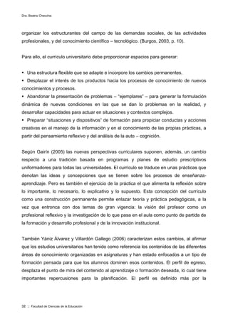 Dra. Beatriz Checchia
32 :: Facultad de Ciencias de la Educación
organizar los estructurantes del campo de las demandas sociales, de las actividades
profesionales, y del conocimiento científico – tecnológico. (Burgos, 2003, p. 10).
Para ello, el currículo universitario debe proporcionar espacios para generar:
 Una estructura flexible que se adapte e incorpore los cambios permanentes.
 Desplazar el interés de los productos hacia los procesos de conocimiento de nuevos
conocimientos y procesos.
 Abandonar la presentación de problemas – “ejemplares” – para generar la formulación
dinámica de nuevas condiciones en las que se dan lo problemas en la realidad, y
desarrollar capacidades para actuar en situaciones y contextos complejos.
 Preparar “situaciones y dispositivos” de formación para propiciar conductas y acciones
creativas en el manejo de la información y en el conocimiento de las propias prácticas, a
partir del pensamiento reflexivo y del análisis de la auto – cognición.
Según Gairín (2005) las nuevas perspectivas curriculares suponen, además, un cambio
respecto a una tradición basada en programas y planes de estudio prescriptivos
uniformadores para todas las universidades. El currículo se traduce en unas prácticas que
denotan las ideas y concepciones que se tienen sobre los procesos de enseñanza-
aprendizaje. Pero es también el ejercicio de la práctica el que alimenta la reflexión sobre
lo importante, lo necesario, lo explicativo y lo supuesto. Esta concepción del currículo
como una construcción permanente permite enlazar teoría y práctica pedagógicas, a la
vez que entronca con dos temas de gran vigencia: la visión del profesor como un
profesional reflexivo y la investigación de lo que pasa en el aula como punto de partida de
la formación y desarrollo profesional y de la innovación institucional.
También Yániz Álvarez y Villardón Gallego (2006) caracterizan estos cambios, al afirmar
que los estudios universitarios han tenido como referencia los contenidos de las diferentes
áreas de conocimiento organizadas en asignaturas y han estado enfocados a un tipo de
formación pensada para que los alumnos dominen esos contenidos. El perfil de egreso,
desplaza el punto de mira del contenido al aprendizaje o formación deseada, lo cual tiene
importantes repercusiones para la planificación. El perfil es definido más por la
 