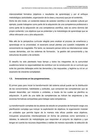 FORMACIÓN POR COMPETENCIAS:
UNA PROPUESTA TEÓRICO-METODOLÓGICA PARA LA REVISIÓN DEL CURRICULUM EN EDUCACIÓN SUPERIOR
Cuadernos de Educación :: 33
intencionalidad formativa (objetivos o resultados de aprendizaje) y por el enfoque
metodológico (actividades, organización de la clase y recursos) que por el contenido.
Dicho de otro modo, un contenido básico de carácter científico o de carácter cultural por
ejemplo, puede trabajarse como parte de la adquisición de una competencia profesional o
como parte de la adquisición de una competencia científica, esto es como dominio del
propio contenido. Los objetivos que se pretendan y la metodología de aprendizaje que se
utilice reforzarán una u otra adquisición.
Más allá de la perspectiva curricular elegida para analizar el proceso de enseñanza y
aprendizaje en la universidad, el escenario actual plantea una cuestión inobjetable: el
conocimiento es inagotable. Por tanto, es necesario pensar cómo se interrelacionan estas
nuevas demandas, con los sistemas de formación, la gestión del conocimiento y las
estructuras de poder y de contexto.
El desafío ha sido planteado hace tiempo y todos los integrantes de la comunidad
académica tienen la responsabilidad de contribuir con la construcción de un currículo que
evite los grandes defasajes entre las demandas y las respuestas, y legitime su rol en un
escenario de creciente complejidad.
1.5. Innovaciones en las programaciones.
El primer paso para iniciar la transformación del sistema actual puede ser la distribución
de los conocimientos, habilidades y actitudes, que componen las competencias que se
desean desarrollar, por módulos o unidades, a través de los cuales se planifica su
adquisición. A partir de una tabla de competencias se indican las asignaturas y las
acciones formativas compartidas para trabajar cada competencia.
La transformación completa de los planes de estudio en proyectos de formación exige una
planificación compleja que incluye: la explicitación de objetivos; la organización modular
en unidades que permita lograr de la manera más eficaz posible esos objetivos,
incluyendo actuaciones interdisciplinares en forma de prácticas como seminarios o
debates; la selección de metodologías que respondan al conjunto de objetivos y que
tengan en cuenta los recursos disponibles o viables de manera razonable; la selección de
 