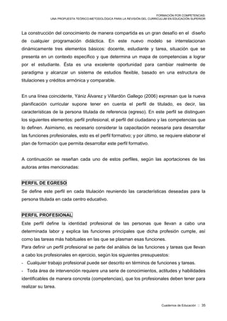 FORMACIÓN POR COMPETENCIAS:
UNA PROPUESTA TEÓRICO-METODOLÓGICA PARA LA REVISIÓN DEL CURRICULUM EN EDUCACIÓN SUPERIOR
Cuadernos de Educación :: 35
La construcción del conocimiento de manera compartida es un gran desafío en el diseño
de cualquier programación didáctica. En este nuevo modelo se interrelacionan
dinámicamente tres elementos básicos: docente, estudiante y tarea, situación que se
presenta en un contexto específico y que determina un mapa de competencias a lograr
por el estudiante. Ésta es una excelente oportunidad para cambiar realmente de
paradigma y alcanzar un sistema de estudios flexible, basado en una estructura de
titulaciones y créditos armónica y comparable.
En una línea coincidente, Yániz Álvarez y Villardón Gallego (2006) expresan que la nueva
planificación curricular supone tener en cuenta el perfil de titulado, es decir, las
características de la persona titulada de referencia (egreso). En este perfil se distinguen
los siguientes elementos: perfil profesional, el perfil del ciudadano y las competencias que
lo definen. Asimismo, es necesario considerar la capacitación necesaria para desarrollar
las funciones profesionales, esto es el perfil formativo; y por último, se requiere elaborar el
plan de formación que permita desarrollar este perfil formativo.
A continuación se reseñan cada uno de estos perfiles, según las aportaciones de las
autoras antes mencionadas:
PERFIL DE EGRESO
Se define este perfil en cada titulación reuniendo las características deseadas para la
persona titulada en cada centro educativo.
PERFIL PROFESIONAL
Este perfil define la identidad profesional de las personas que llevan a cabo una
determinada labor y explica las funciones principales que dicha profesión cumple, así
como las tareas más habituales en las que se plasman esas funciones.
Para definir un perfil profesional se parte del análisis de las funciones y tareas que llevan
a cabo los profesionales en ejercicio, según los siguientes presupuestos:
- Cualquier trabajo profesional puede ser descrito en términos de funciones y tareas.
- Toda área de intervención requiere una serie de conocimientos, actitudes y habilidades
identificables de manera concreta (competencias), que los profesionales deben tener para
realizar su tarea.
 