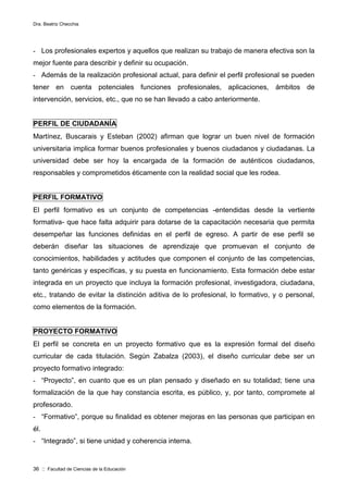 Dra. Beatriz Checchia
36 :: Facultad de Ciencias de la Educación
- Los profesionales expertos y aquellos que realizan su trabajo de manera efectiva son la
mejor fuente para describir y definir su ocupación.
- Además de la realización profesional actual, para definir el perfil profesional se pueden
tener en cuenta potenciales funciones profesionales, aplicaciones, ámbitos de
intervención, servicios, etc., que no se han llevado a cabo anteriormente.
PERFIL DE CIUDADANÍA
Martínez, Buscarais y Esteban (2002) afirman que lograr un buen nivel de formación
universitaria implica formar buenos profesionales y buenos ciudadanos y ciudadanas. La
universidad debe ser hoy la encargada de la formación de auténticos ciudadanos,
responsables y comprometidos éticamente con la realidad social que les rodea.
PERFIL FORMATIVO
El perfil formativo es un conjunto de competencias -entendidas desde la vertiente
formativa- que hace falta adquirir para dotarse de la capacitación necesaria que permita
desempeñar las funciones definidas en el perfil de egreso. A partir de ese perfil se
deberán diseñar las situaciones de aprendizaje que promuevan el conjunto de
conocimientos, habilidades y actitudes que componen el conjunto de las competencias,
tanto genéricas y específicas, y su puesta en funcionamiento. Esta formación debe estar
integrada en un proyecto que incluya la formación profesional, investigadora, ciudadana,
etc., tratando de evitar la distinción aditiva de lo profesional, lo formativo, y o personal,
como elementos de la formación.
PROYECTO FORMATIVO
El perfil se concreta en un proyecto formativo que es la expresión formal del diseño
curricular de cada titulación. Según Zabalza (2003), el diseño curricular debe ser un
proyecto formativo integrado:
- “Proyecto”, en cuanto que es un plan pensado y diseñado en su totalidad; tiene una
formalización de la que hay constancia escrita, es público, y, por tanto, compromete al
profesorado.
- “Formativo”, porque su finalidad es obtener mejoras en las personas que participan en
él.
- “Integrado”, si tiene unidad y coherencia interna.
 