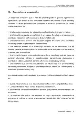 FORMACIÓN POR COMPETENCIAS:
UNA PROPUESTA TEÓRICO-METODOLÓGICA PARA LA REVISIÓN DEL CURRICULUM EN EDUCACIÓN SUPERIOR
Cuadernos de Educación :: 37
1.6. Repercusiones organizacionales.
Las decisiones curriculares que se han ido aplicando producen grandes repercusiones
organizativas, que afectan a cada comunidad académica en particular. Según Zabalza y
Escudero (2004) los parámetros que configuran la actuación formativa de las univer-
sidades en el futuro son:
 Una formación modular de dos o tres ciclos que flexibilice los itinerarios formativos.
 Una formación concebida como el inicio de un proceso formativo en el continuum de
aprendizaje y desarrollo profesional que ha de durar toda la vida.
 Una docencia menos centrada en la actuación magistral del docente y más orientada a
posibilitar y reforzar el aprendizaje de los estudiantes.
 Una formación basada en el aprendizaje autónomo de los estudiantes, que les
devuelve parte de la responsabilidad de su formación y que les proporciona herramientas
y recursos para el aprendizaje.
 Una formación basada en competencias generales y específicas, esto es, capaz de
combinar elementos teóricos y procedimentales, conocimientos disciplinares y
aprendizajes prácticos, desarrollo científico y formación en actitudes y valores.
 Una enseñanza que combine adecuadamente las virtualidades de la presencialidad y
las nuevas posibilidades de apertura y diversificación que ofrecen las Tecnologías de la
Información y Comunicación (TICs).
Algunas referencias con implicaciones organizativas podrían según Gairín (2005) pueden
ser:
 Cuanto más diversificada es la metodología del profesor mayor carga de trabajo tiene.
 La necesidad de un mayor número de espacios tipo seminario.
 Necesidad de una coordinación horaria elevada, que garantice opciones reales a los
estudiantes.
 Las materias más básicas, que requieren un mayor seguimiento, normalmente se
programan al inicio de la carrera y las materias más prácticas tipo "proyectos" en los
últimos cursos.
 