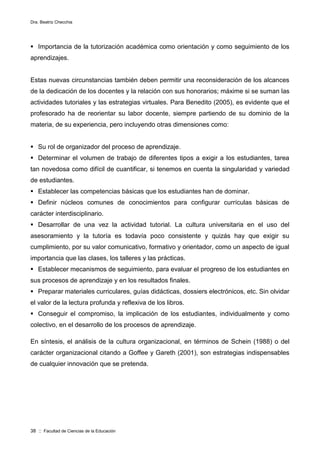 Dra. Beatriz Checchia
38 :: Facultad de Ciencias de la Educación
 Importancia de la tutorización académica como orientación y como seguimiento de los
aprendizajes.
Estas nuevas circunstancias también deben permitir una reconsideración de los alcances
de la dedicación de los docentes y la relación con sus honorarios; máxime si se suman las
actividades tutoriales y las estrategias virtuales. Para Benedito (2005), es evidente que el
profesorado ha de reorientar su labor docente, siempre partiendo de su dominio de la
materia, de su experiencia, pero incluyendo otras dimensiones como:
 Su rol de organizador del proceso de aprendizaje.
 Determinar el volumen de trabajo de diferentes tipos a exigir a los estudiantes, tarea
tan novedosa como difícil de cuantificar, si tenemos en cuenta la singularidad y variedad
de estudiantes.
 Establecer las competencias básicas que los estudiantes han de dominar.
 Definir núcleos comunes de conocimientos para configurar currículas básicas de
carácter interdisciplinario.
 Desarrollar de una vez la actividad tutorial. La cultura universitaria en el uso del
asesoramiento y la tutoría es todavía poco consistente y quizás hay que exigir su
cumplimiento, por su valor comunicativo, formativo y orientador, como un aspecto de igual
importancia que las clases, los talleres y las prácticas.
 Establecer mecanismos de seguimiento, para evaluar el progreso de los estudiantes en
sus procesos de aprendizaje y en los resultados finales.
 Preparar materiales curriculares, guías didácticas, dossiers electrónicos, etc. Sin olvidar
el valor de la lectura profunda y reflexiva de los libros.
 Conseguir el compromiso, la implicación de los estudiantes, individualmente y como
colectivo, en el desarrollo de los procesos de aprendizaje.
En síntesis, el análisis de la cultura organizacional, en términos de Schein (1988) o del
carácter organizacional citando a Goffee y Gareth (2001), son estrategias indispensables
de cualquier innovación que se pretenda.
 