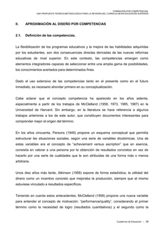 FORMACIÓN POR COMPETENCIAS:
UNA PROPUESTA TEÓRICO-METODOLÓGICA PARA LA REVISIÓN DEL CURRICULUM EN EDUCACIÓN SUPERIOR
Cuadernos de Educación :: 39
II. APROXIMACIÓN AL DISEÑO POR COMPETENCIAS
2.1. Definición de las competencias.
La flexibilización de los programas educativos y la mejora de las habilidades adquiridas
por los estudiantes, son dos consecuencias directas derivadas de las nuevas reformas
educativas de nivel superior. En este contexto, las competencias emergen como
elementos integradores capaces de seleccionar entre una amplia gama de posibilidades,
los conocimientos acertados para determinados fines.
Dado el uso extensivo de las competencias tanto en el presente como en el futuro
inmediato, es necesario ahondar primero en su conceptualización.
Cabe aclarar que el concepto competencia ha aparecido en los años setenta,
especialmente a partir de los trabajos de McClelland (1958, 1973, 1985, 1987) en la
Universidad de Harvard. Sin embargo, en la literatura se hace referencia a algunos
trabajos anteriores a los de este autor, que constituyen documentos interesantes para
comprender mejor el origen del término.
En los años cincuenta, Parsons (1949) propone un esquema conceptual que permitía
estructurar las situaciones sociales, según una serie de variables dicotómicas. Una de
estas variables era el concepto de “acheviement versus ascription” que en esencia,
consistía en valorar a una persona por la obtención de resultados concretos en vez de
hacerlo por una serie de cualidades que le son atribuidas de una forma más o menos
arbitraria.
Unos diez años más tarde, Atkinson (1958) expone de forma estadística, la utilidad del
dinero como un incentivo concreto que mejoraba la producción, siempre que el mismo
estuviese vinculado a resultados específicos.
Teniendo en cuenta estos antecedentes, McClelland (1958) propone una nueva variable
para entender el concepto de motivación: “performance/quality”, considerando el primer
término como la necesidad de logro (resultados cuantitativos) y el segundo como la
 