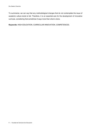 Dra. Beatriz Checchia
4 :: Facultad de Ciencias de la Educación
To summarize, we can say that any methodological changes that do not contemplate the issue of
academic culture tends to fail. Therefore, it is an essential axis for the development of innovative
curricula, considering that sometimes It says more than what is done.
Keywords: HIGH EDUCATION, CURRICULAR INNOVATION, COMPETENCES.
 